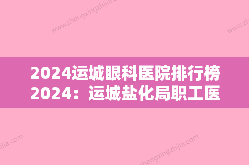 2024运城眼科医院排行榜2024：运城盐化局职工医院、运城地区精神病院、闻喜县人