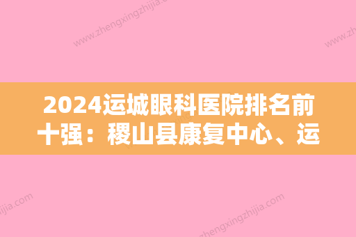 2024运城眼科医院排名前十强：稷山县康复中心、运城市脉管炎医院、新绛县骨质增