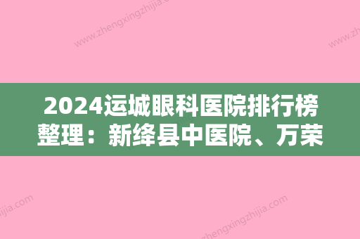 2024运城眼科医院排行榜整理：新绛县中医院、万荣县第二人民医院、山西农药厂职