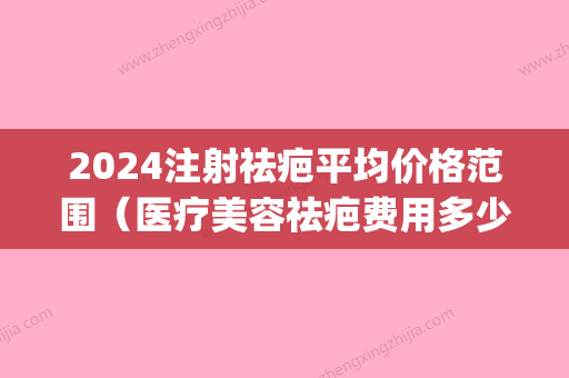 2024注射祛疤平均价格范围（医疗美容祛疤费用多少）(疤痕2024年新疗法)