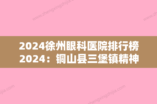 2024徐州眼科医院排行榜2024：铜山县三堡镇精神病院、睢宁县妇幼保健站、睢宁县