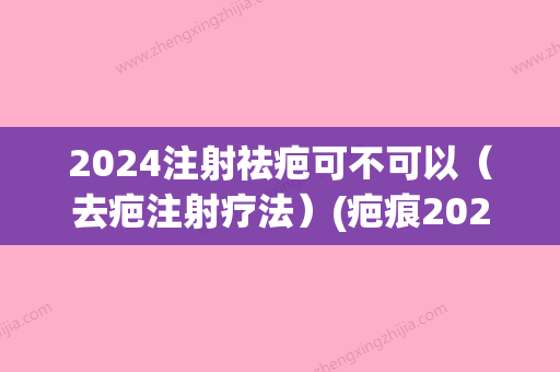 2024注射祛疤可不可以（去疤注射疗法）(疤痕2024年新疗法)