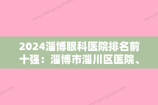 2024淄博眼科医院排名前十强：淄博市淄川区医院、桓台县起风整骨医院	、淄博市博