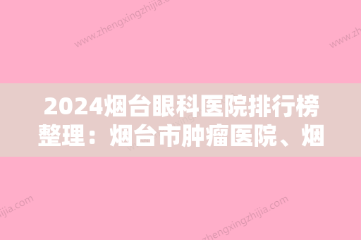 2024烟台眼科医院排行榜整理：烟台市肿瘤医院、烟台康复中心	、烟台市北海医院等