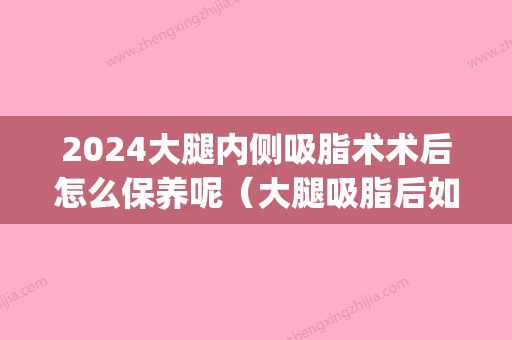 2024大腿内侧吸脂术术后怎么保养呢（大腿吸脂后如何保养）(大腿外侧吸脂恢复时间)