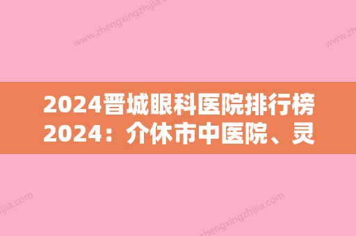 2024晋城眼科医院排行榜2024：介休市中医院、灵石县中医院	、山西省锦纶厂职工医