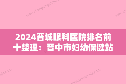 2024晋城眼科医院排名前十整理：晋中市妇幼保健站	、左权县中医院、介休市人