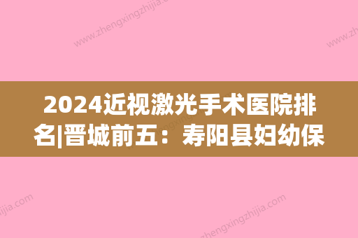 2024近视激光手术医院排名|晋城前五：寿阳县妇幼保健站、高平市城区中医院	、