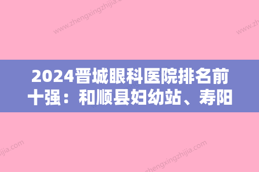 2024晋城眼科医院排名前十强：和顺县妇幼站、寿阳县妇幼保健站、武警8650部队医