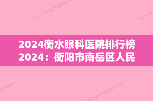 2024衡水眼科医院排行榜2024：衡阳市南岳区人民医院、衡阳市城南中医院、瑶岗仙