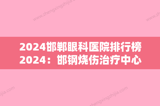 2024邯郸眼科医院排行榜2024：邯钢烧伤治疗中心、邯郸市丛台区中医院、邯郸市纺