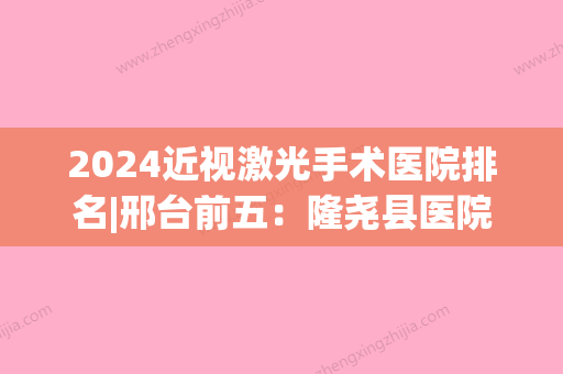 2024近视激光手术医院排名|邢台前五：隆尧县医院、昌黎县妇幼保健院、南宫市