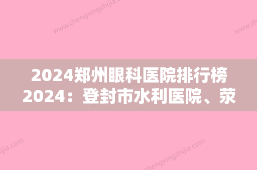 2024郑州眼科医院排行榜2024：登封市水利医院、荥阳市妇幼保健院、郑文友中医肿