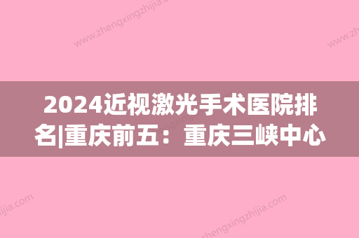 2024近视激光手术医院排名|重庆前五：重庆三峡中心医院眼科、西南铝加工厂职