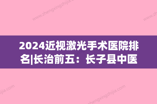 2024近视激光手术医院排名|长治前五：长子县中医院、浏阳市第三医院、长治钢