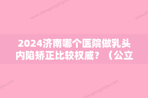 2024济南哪个医院做乳头内陷矫正比较权威？（公立医院有做乳头内陷矫正嘛）