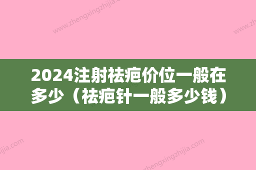 2024注射祛疤价位一般在多少（祛疤针一般多少钱）