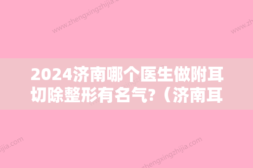 2024济南哪个医生做附耳切除整形有名气?（济南耳朵整形比较好的医院）