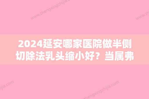 2024延安哪家医院做半侧切除法乳头缩小好？当属弗艾弗、静港、上海长征医院整形