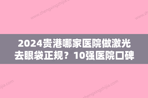 2024贵港哪家医院做激光去眼袋正规？10强医院口碑特色各不同~价格收费合理！