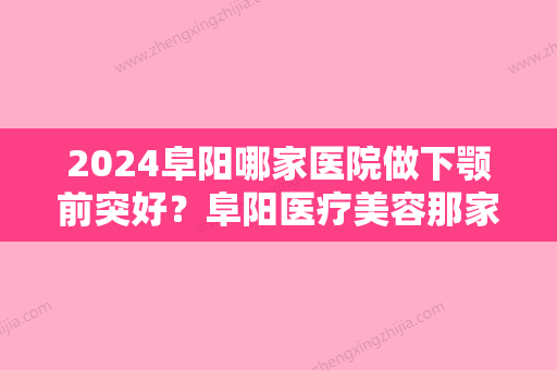 2024阜阳哪家医院做下颚前突好？阜阳医疗美容那家好、乐维、智妍等实力在线比较