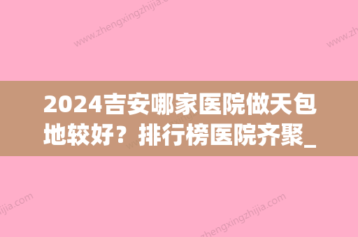 2024吉安哪家医院做天包地较好？排行榜医院齐聚_雅美、艺星等一一公布口碑!！