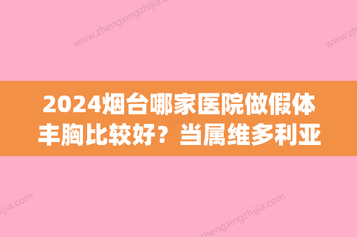 2024烟台哪家医院做假体丰胸比较好？当属维多利亚、壹美	、德华这三家!价格(案例