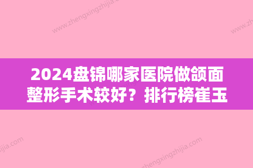 2024盘锦哪家医院做颌面整形手术较好？排行榜崔玉丽、崔玉丽	、逸轩等权威发布