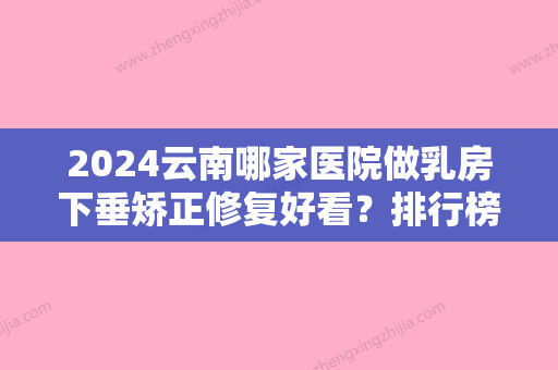 2024云南哪家医院做乳房下垂矫正修复好看？排行榜大全上榜牙科依次公布!含口碑