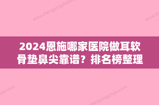 2024恩施哪家医院做耳软骨垫鼻尖靠谱？排名榜整理5位医院大咖!颜语、天后、乐丽