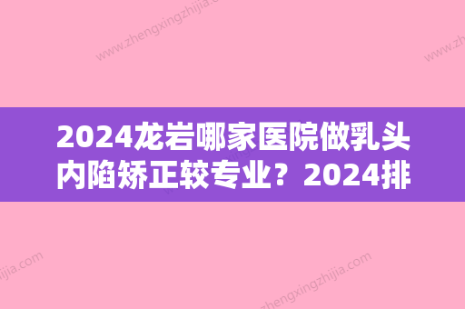 2024龙岩哪家医院做乳头内陷矫正较专业？2024排行前10盘点!个个都是口碑好且人气