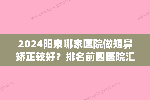 2024阳泉哪家医院做短鼻矫正较好？排名前四医院汇总_附价格查询！