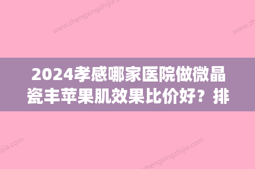 2024孝感哪家医院做微晶瓷丰苹果肌效果比价好？排行榜医院齐聚_华美、云梦县人