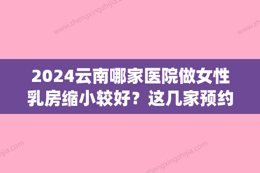 2024云南哪家医院做女性乳房缩小较好？这几家预约量高口碑好_价格透明！