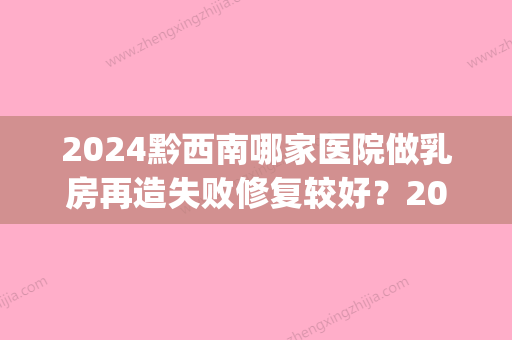 2024黔西南哪家医院做乳房再造失败修复较好？2024排行榜前五这几家都有资质_含兴