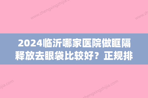 2024临沂哪家医院做眶隔释放去眼袋比较好？正规排名榜盘点前四_价格清单一一出