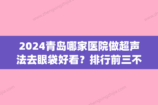 2024青岛哪家医院做超声法去眼袋好看？排行前三不仅看医院实力！(青岛去眼袋哪个医院好)