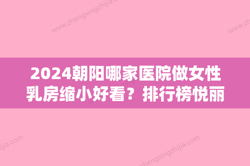 2024朝阳哪家医院做女性乳房缩小好看？排行榜悦丽汇、汇美、天使名源等权威发布