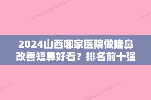 2024山西哪家医院做隆鼻改善短鼻好看？排名前十强口碑亮眼~送上案例及价格表做