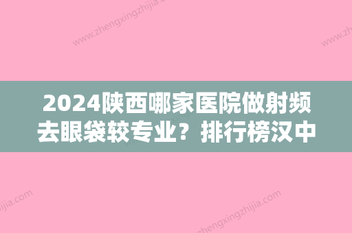 2024陕西哪家医院做射频去眼袋较专业？排行榜汉中三二Ｏ一医院	、锦妍丽和、陕西