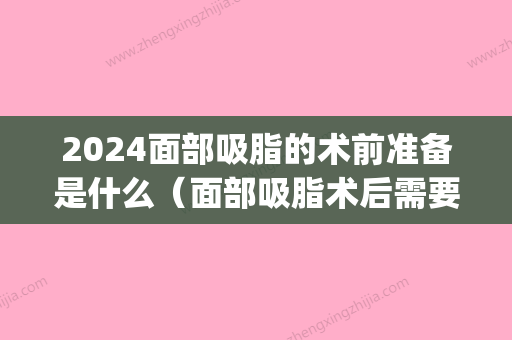 2024面部吸脂的术前准备是什么（面部吸脂术后需要注意什么）(面部吸脂手术前注意事项)