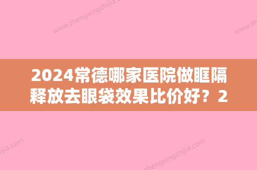 2024常德哪家医院做眶隔释放去眼袋效果比价好？2024-还有整眶隔释放去眼袋价格案