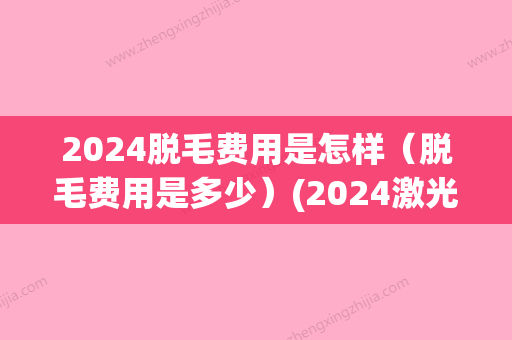 2024脱毛费用是怎样（脱毛费用是多少）(2024激光脱毛价格表)