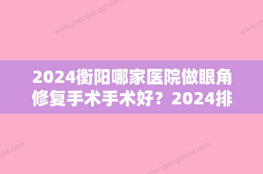 2024衡阳哪家医院做眼角修复手术手术好？2024排行前10盘点!个个都是口碑好且人气