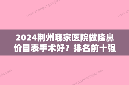 2024荆州哪家医院做隆鼻价目表手术好？排名前十强口碑亮眼~送上案例及价格表做