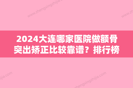 2024大连哪家医院做额骨突出矫正比较靠谱？排行榜大连第四人民医院、恩盈美地、