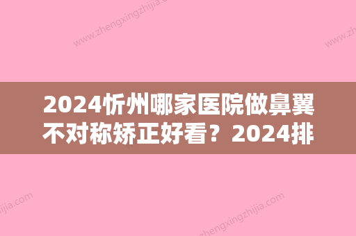 2024忻州哪家医院做鼻翼不对称矫正好看？2024排行前10盘点!个个都是口碑好且人气