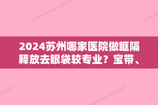 2024苏州哪家医院做眶隔释放去眼袋较专业？宝带	、昆山瑞柏健康、姑苏区刘余宏等