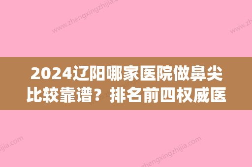 2024辽阳哪家医院做鼻尖比较靠谱？排名前四权威医美口碑盘点_含手术价格查询！