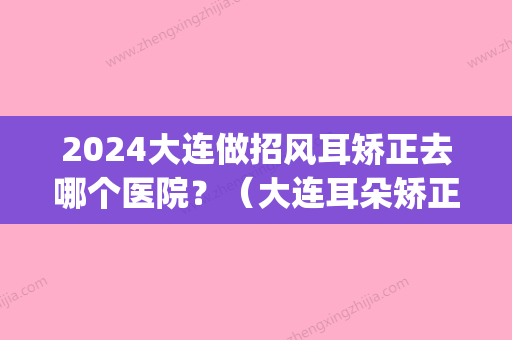 2024大连做招风耳矫正去哪个医院？（大连耳朵矫正）(沈阳招风耳矫正哪家好)